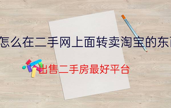 怎么在二手网上面转卖淘宝的东西 出售二手房最好平台？